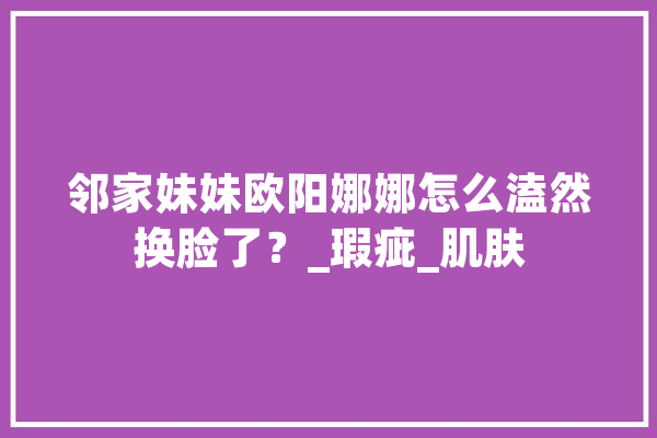 邻家妹妹欧阳娜娜怎么溘然换脸了？_瑕疵_肌肤