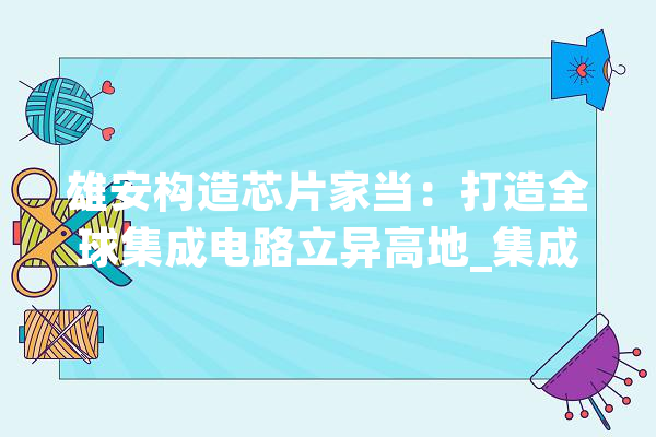 雄安构造芯片家当：打造全球集成电路立异高地_集成电路_家当 科技快讯