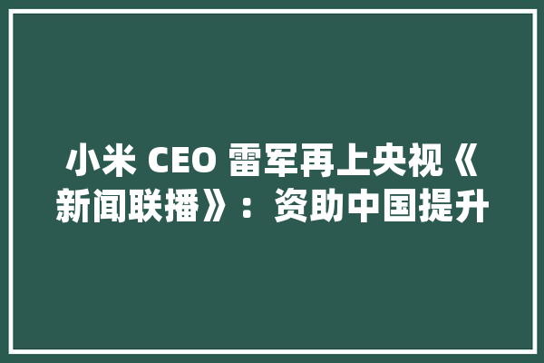 小米 CEO 雷军再上央视《新闻联播》：资助中国提升智能制造水平_小米_央视
