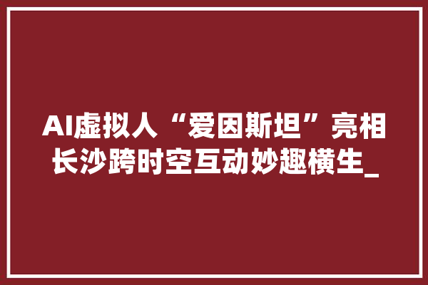 AI虚拟人“爱因斯坦”亮相长沙跨时空互动妙趣横生_机械人_孩子们 云服务