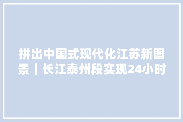 拼出中国式现代化江苏新图景｜长江泰州段实现24小时智能监控 “一江清水、两岸葱茏”有了新保障_长江_泰州