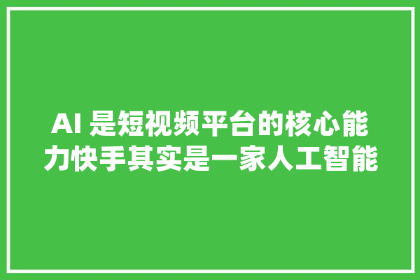 AI 是短视频平台的核心能力快手其实是一家人工智能公司_快手_视频 智能助手