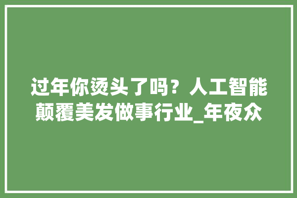 过年你烫头了吗？人工智能颠覆美发做事行业_年夜众_人工智能 计算机
