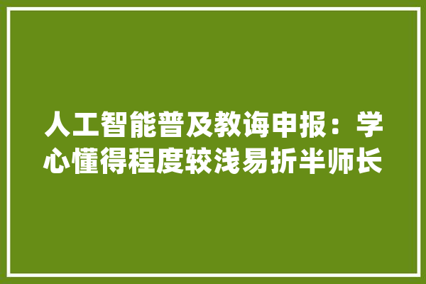 人工智能普及教诲申报：学心懂得程度较浅易折半师长教师传授教化经验不足一年_人工智能_学生 智能写作