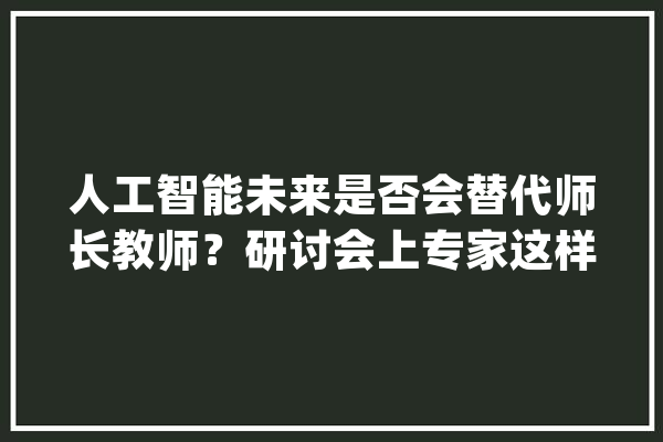 人工智能未来是否会替代师长教师？研讨会上专家这样说_人工智能_研讨生
