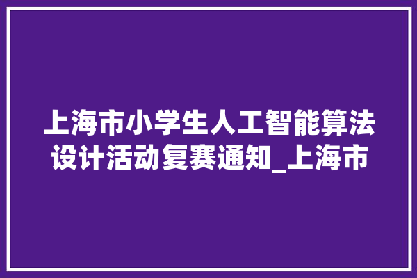 上海市小学生人工智能算法设计活动复赛通知_上海市_人工智能