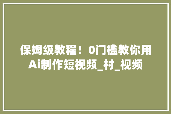 保姆级教程！0门槛教你用Ai制作短视频_村_视频 智能助手