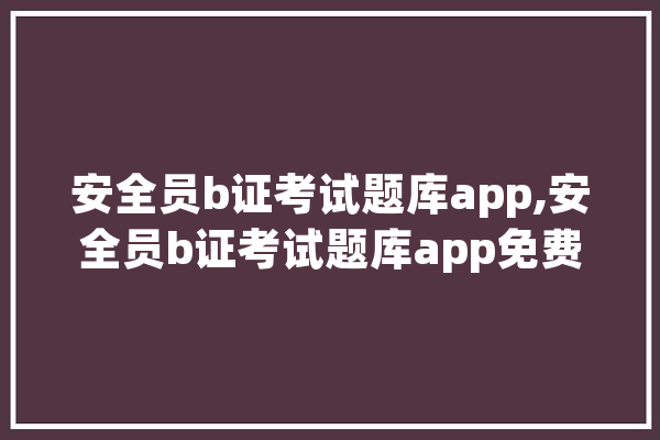 安全员b证考试题库app,安全员b证考试题库app免费 智能写作