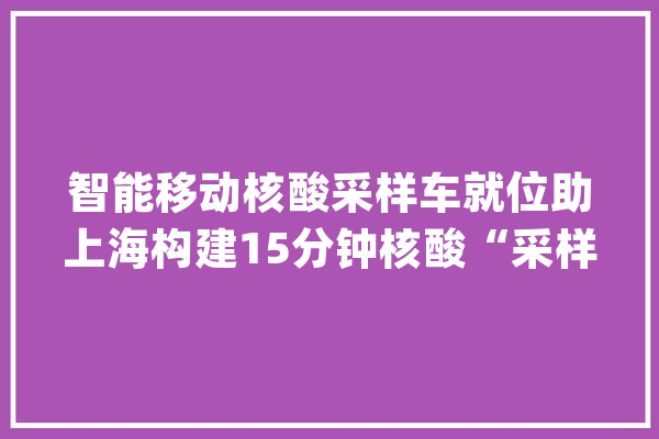 智能移动核酸采样车就位助上海构建15分钟核酸“采样圈”_核酸_智能