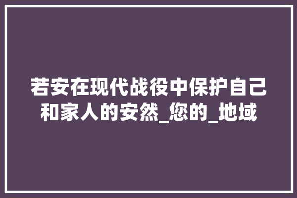 若安在现代战役中保护自己和家人的安然_您的_地域 AI简讯