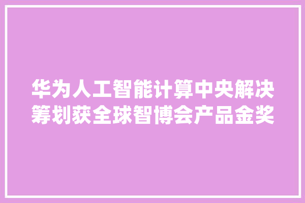 华为人工智能计算中央解决筹划获全球智博会产品金奖_人工智能_家当 文字写作