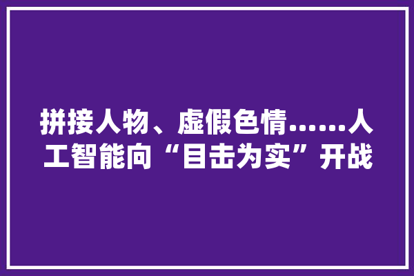 拼接人物、虚假色情……人工智能向“目击为实”开战_技巧_乌尔 计算机