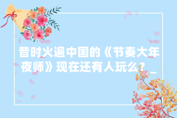 昔时火遍中国的《节奏大年夜师》现在还有人玩么？_节拍_年夜师