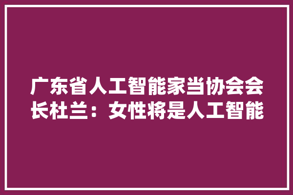 广东省人工智能家当协会会长杜兰：女性将是人工智能的第一受益人丨湘约中非情_女性_人工智能 科技快讯