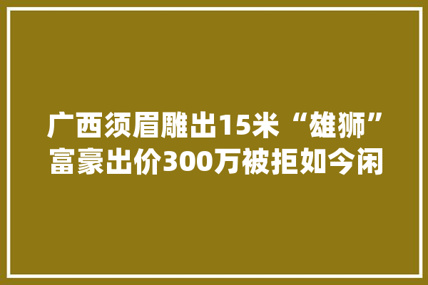 广西须眉雕出15米“雄狮”富豪出价300万被拒如今闲置在仓库_根雕_雄狮