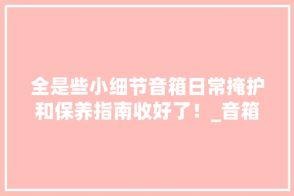 全是些小细节音箱日常掩护和保养指南收好了！_音箱_保护