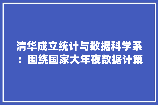 清华成立统计与数据科学系：围绕国家大年夜数据计策、人工智能行动等_清华年夜学_统计学
