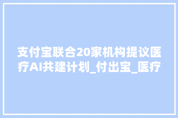 支付宝联合20家机构提议医疗AI共建计划_付出宝_医疗 智能写作