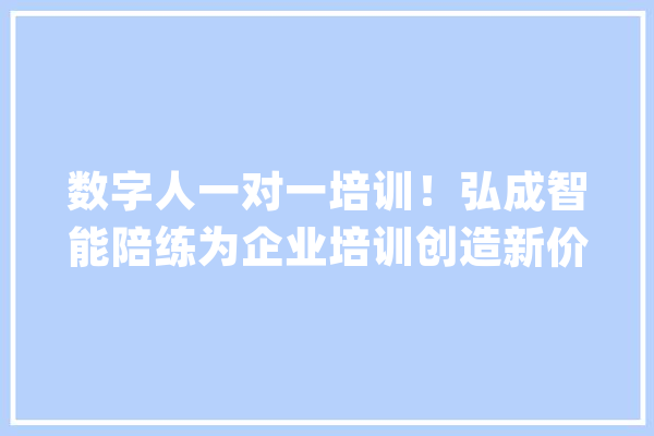 数字人一对一培训！弘成智能陪练为企业培训创造新价值_陪练_企业 AI简讯