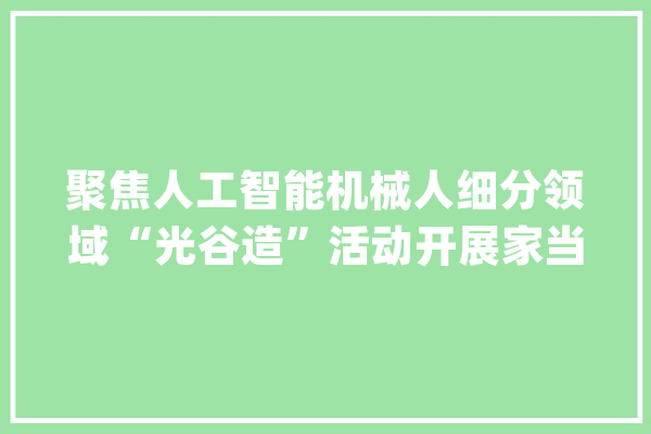 聚焦人工智能机械人细分领域“光谷造”活动开展家当高下游供需对接_武汉_机械人 计算机