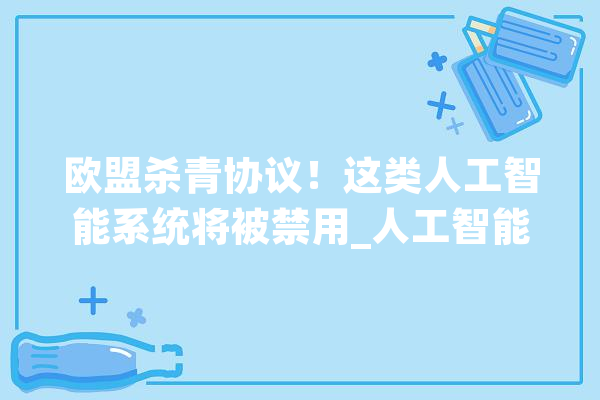 欧盟杀青协议！这类人工智能系统将被禁用_人工智能_欧盟 科技快讯