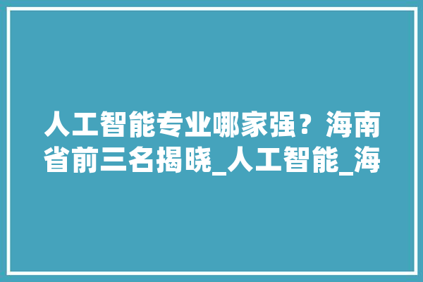 人工智能专业哪家强？海南省前三名揭晓_人工智能_海南省 智能助手