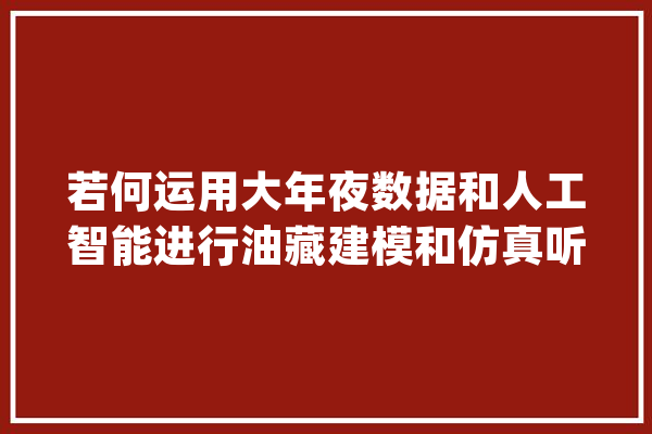 若何运用大年夜数据和人工智能进行油藏建模和仿真听专家这么说_算法_油藏