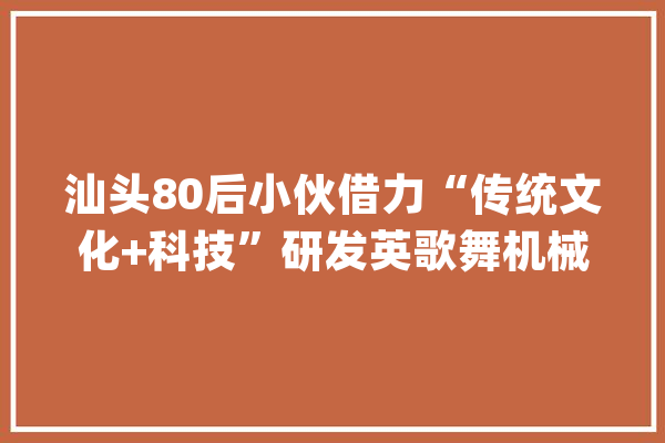 汕头80后小伙借力“传统文化+科技”研发英歌舞机械人_机械人_歌舞 计算机