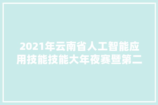 2021年云南省人工智能应用技能技能大年夜赛暨第二届全国人工智能应用技能技能大年夜赛云南省选拔赛成功举办_技巧_人工智能