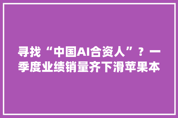寻找“中国AI合资人”？一季度业绩销量齐下滑苹果本地化AI短板待补齐_苹果_模子