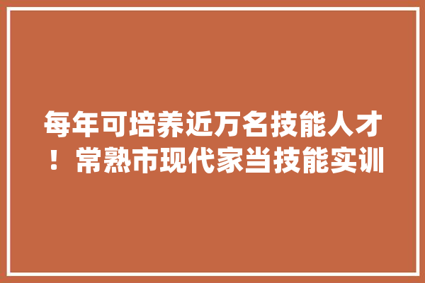 每年可培养近万名技能人才！常熟市现代家当技能实训中央正式启用_实训_中心 智能问答