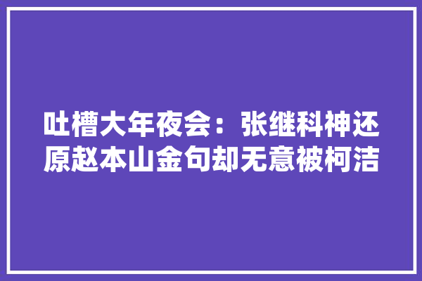 吐槽大年夜会：张继科神还原赵本山金句却无意被柯洁和阿尔法狗圈粉_的人_张继 智能问答