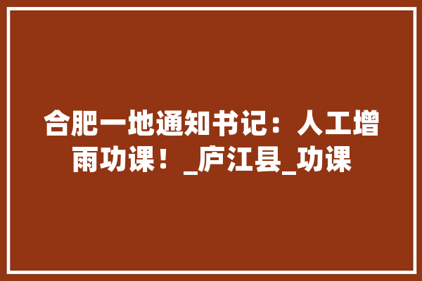 合肥一地通知书记：人工增雨功课！_庐江县_功课