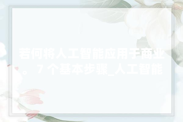 若何将人工智能应用于商业。 7 个基本步骤_人工智能_您的 智能问答
