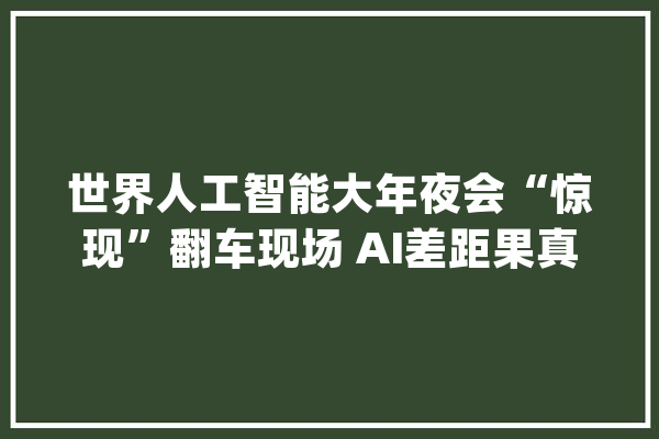 世界人工智能大年夜会“惊现”翻车现场 AI差距果真很明显！_中国_技巧 智能写作