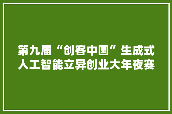 第九届“创客中国”生成式人工智能立异创业大年夜赛将在南昌举办_南昌市_年夜赛