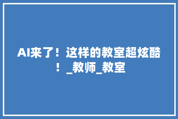 AI来了！这样的教室超炫酷！_教师_教室