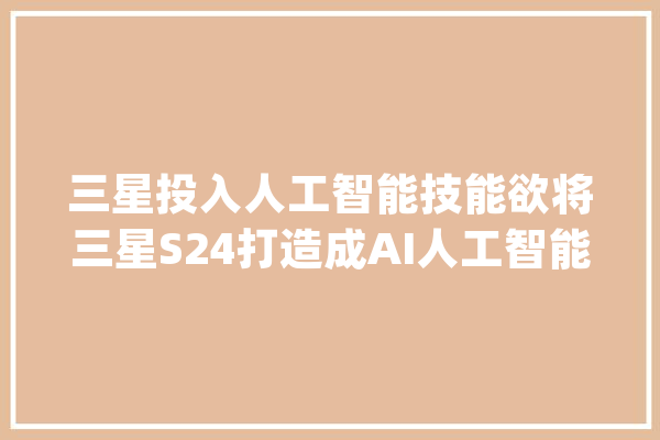 三星投入人工智能技能欲将三星S24打造成AI人工智能TOP1_人工智能_前代 智能问答