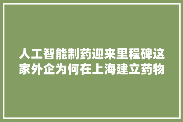 人工智能制药迎来里程碑这家外企为何在上海建立药物研发中央？_人工智能_新药 AI简讯