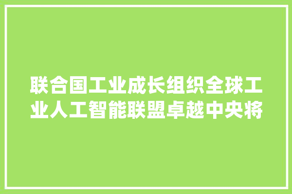 联合国工业成长组织全球工业人工智能联盟卓越中央将在上海建立_人工智能_全球 科技快讯