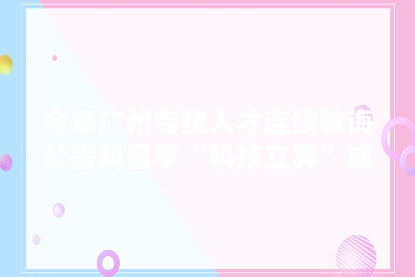今年广州专技人才连续教诲公需科目学“科技立异”或“人工智能”_学时_科目