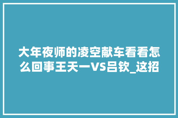大年夜师的凌空献车看看怎么回事王天一VS吕钦_这招_一招