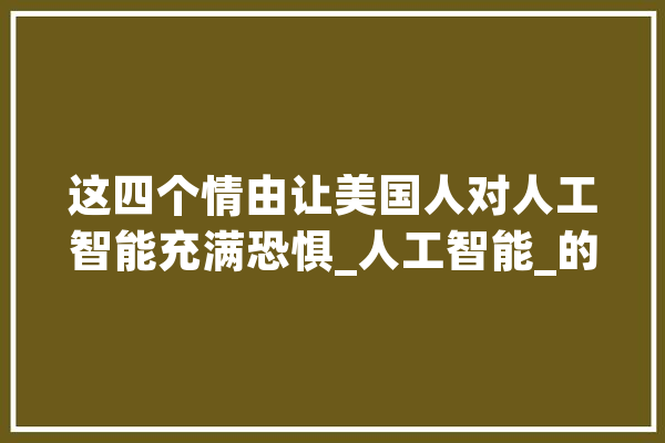 这四个情由让美国人对人工智能充满恐惧_人工智能_的人 绘影字幕