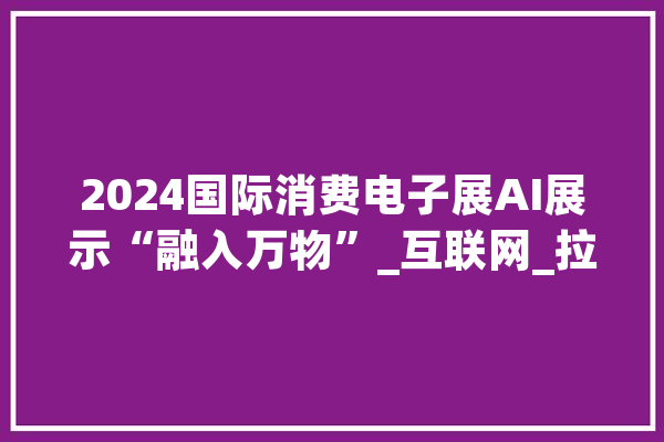 2024国际消费电子展AI展示“融入万物”_互联网_拉斯维加斯 文字写作