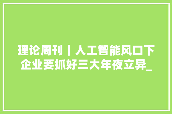 理论周刊｜人工智能风口下企业要抓好三大年夜立异_家当_人工智能 AI快讯