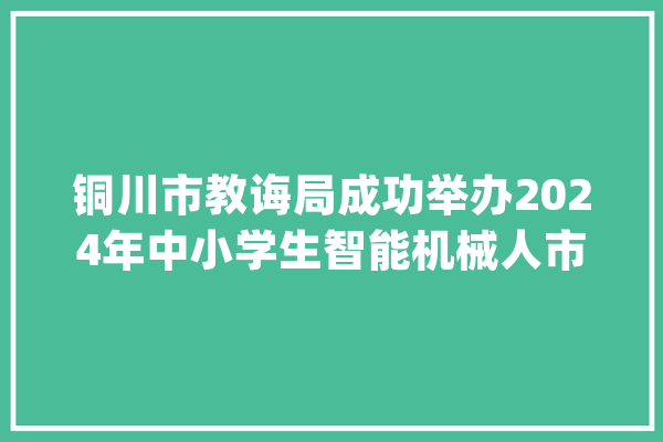 铜川市教诲局成功举办2024年中小学生智能机械人市级比赛_铜川市_中小学生