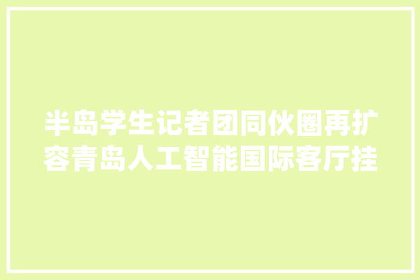 半岛学生记者团同伙圈再扩容青岛人工智能国际客厅挂牌“半岛学生记者团研学基地”_人工智能_青岛