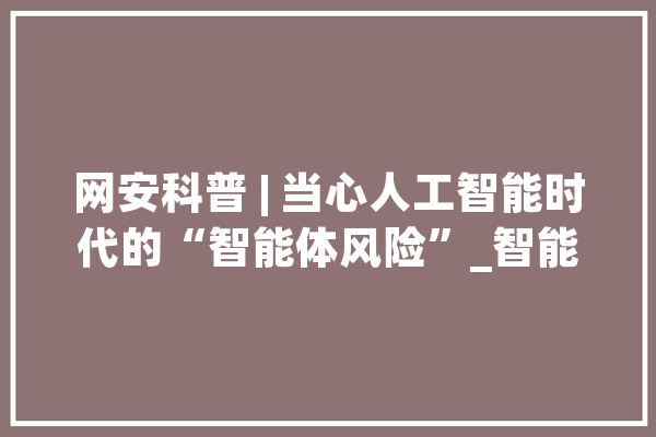 网安科普 | 当心人工智能时代的“智能体风险”_智能_雷恩