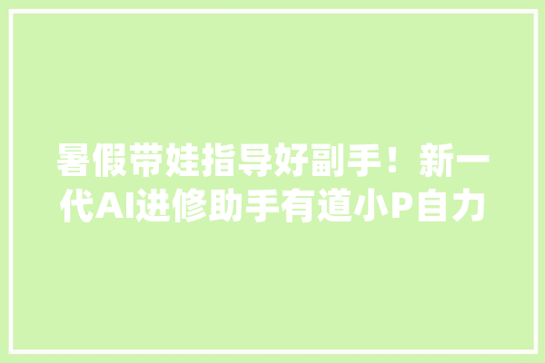 暑假带娃指导好副手！新一代AI进修助手有道小P自力APP正式上线_模子_教师 AI快讯