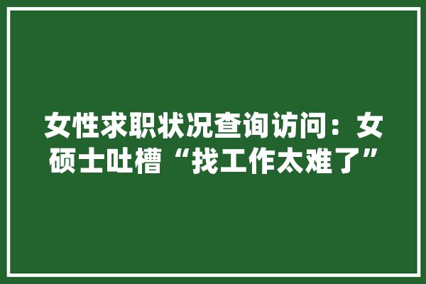 女性求职状况查询访问：女硕士吐槽“找工作太难了”_女性_工作 智能写作